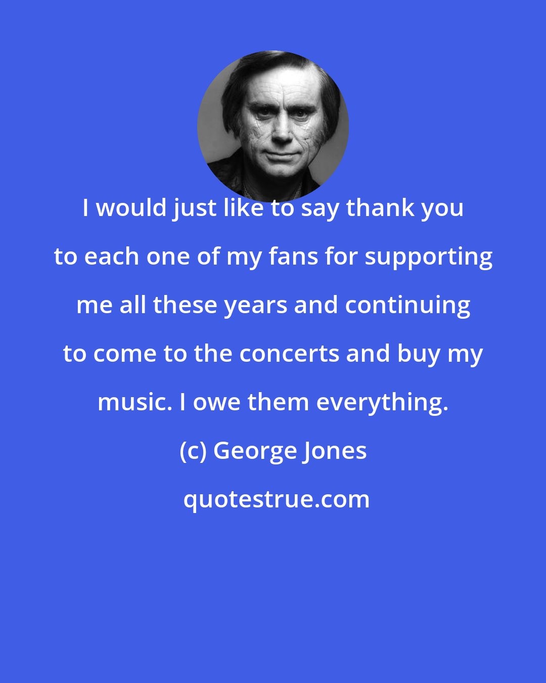 George Jones: I would just like to say thank you to each one of my fans for supporting me all these years and continuing to come to the concerts and buy my music. I owe them everything.