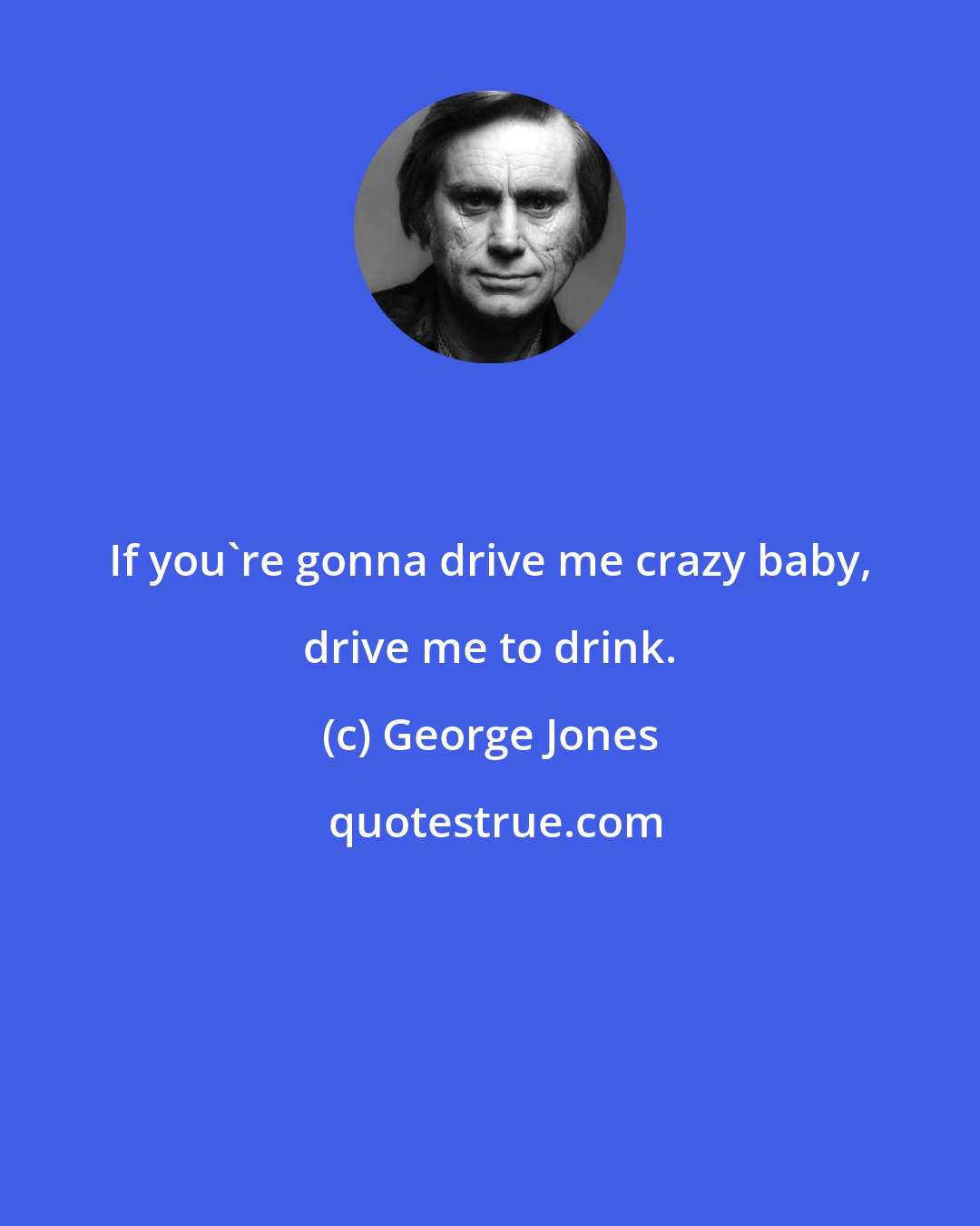 George Jones: If you're gonna drive me crazy baby, drive me to drink.