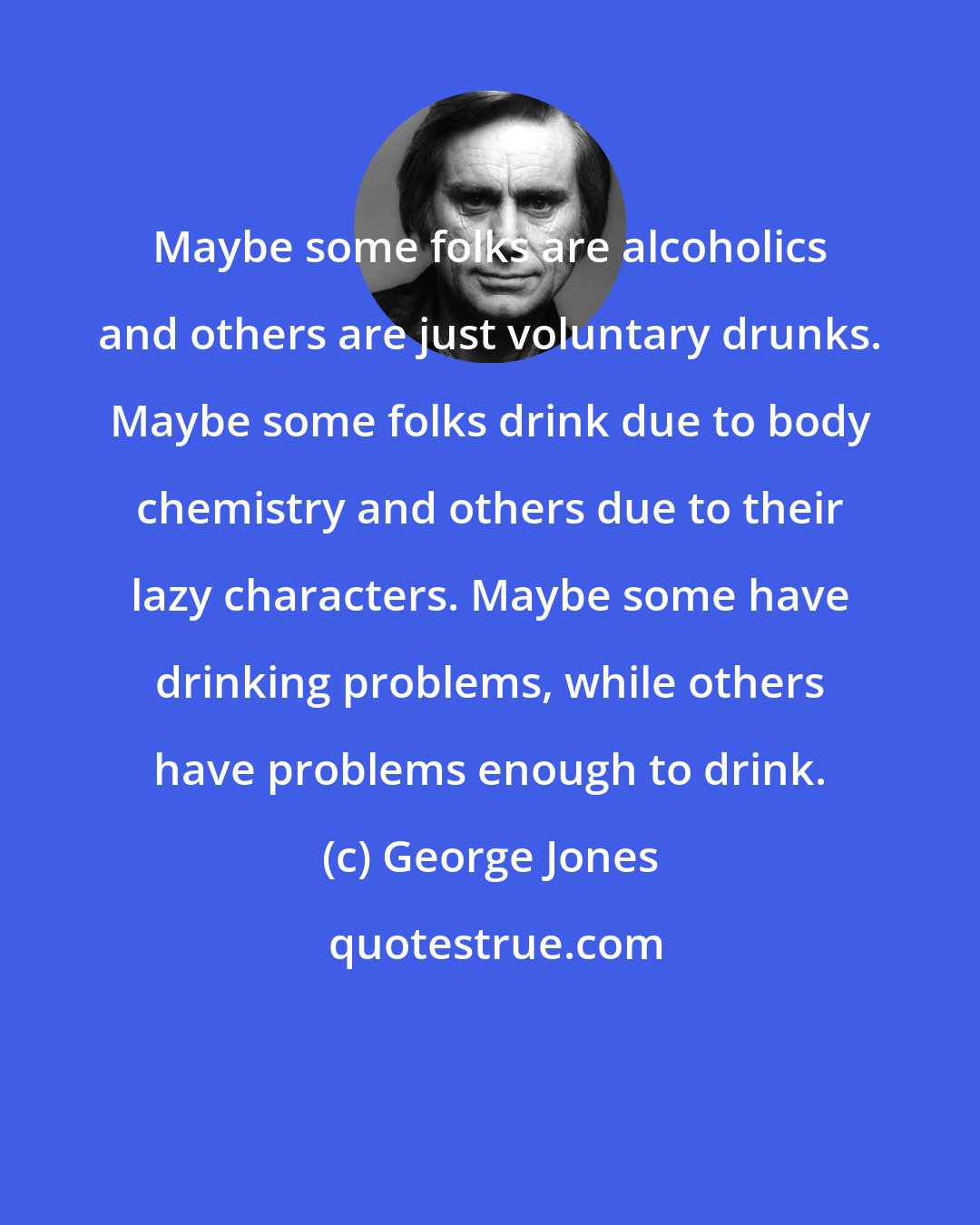 George Jones: Maybe some folks are alcoholics and others are just voluntary drunks. Maybe some folks drink due to body chemistry and others due to their lazy characters. Maybe some have drinking problems, while others have problems enough to drink.