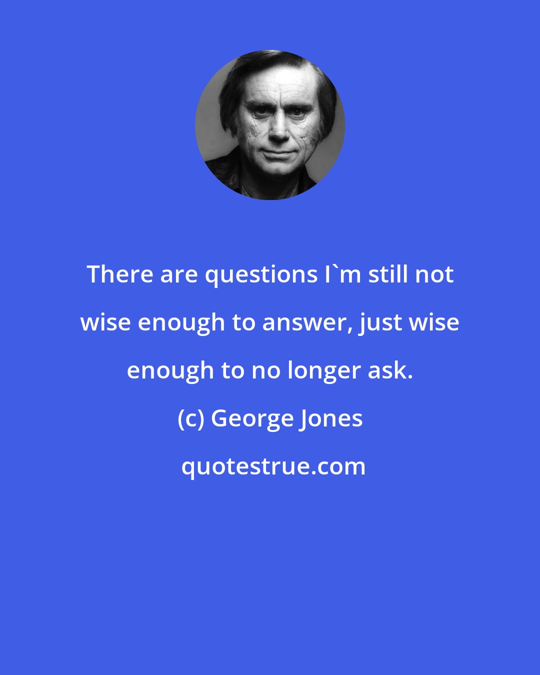 George Jones: There are questions I'm still not wise enough to answer, just wise enough to no longer ask.