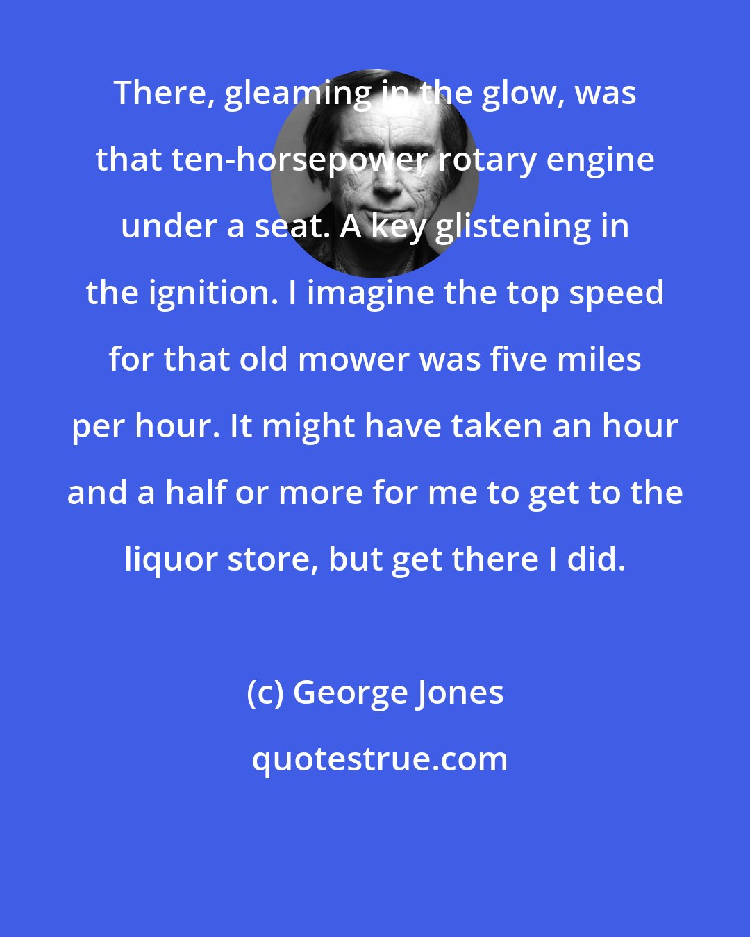 George Jones: There, gleaming in the glow, was that ten-horsepower rotary engine under a seat. A key glistening in the ignition. I imagine the top speed for that old mower was five miles per hour. It might have taken an hour and a half or more for me to get to the liquor store, but get there I did.