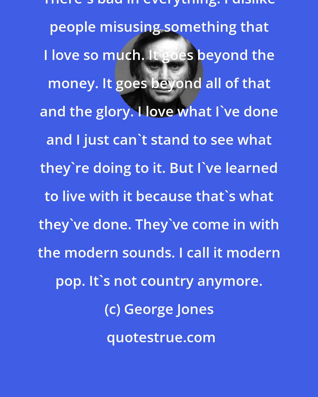 George Jones: There's bad in everything. I dislike people misusing something that I love so much. It goes beyond the money. It goes beyond all of that and the glory. I love what I've done and I just can't stand to see what they're doing to it. But I've learned to live with it because that's what they've done. They've come in with the modern sounds. I call it modern pop. It's not country anymore.