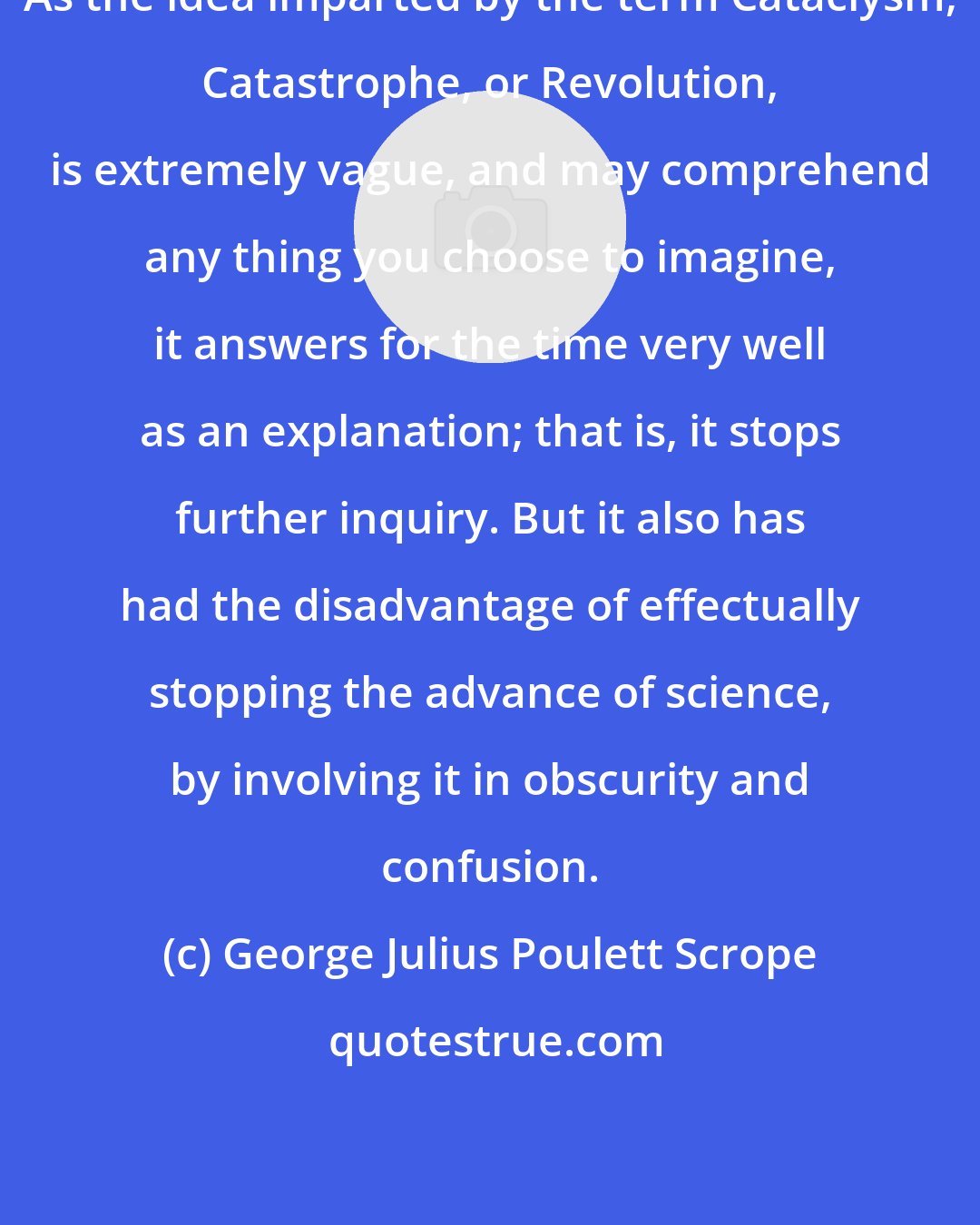 George Julius Poulett Scrope: As the idea imparted by the term Cataclysm, Catastrophe, or Revolution, is extremely vague, and may comprehend any thing you choose to imagine, it answers for the time very well as an explanation; that is, it stops further inquiry. But it also has had the disadvantage of effectually stopping the advance of science, by involving it in obscurity and confusion.