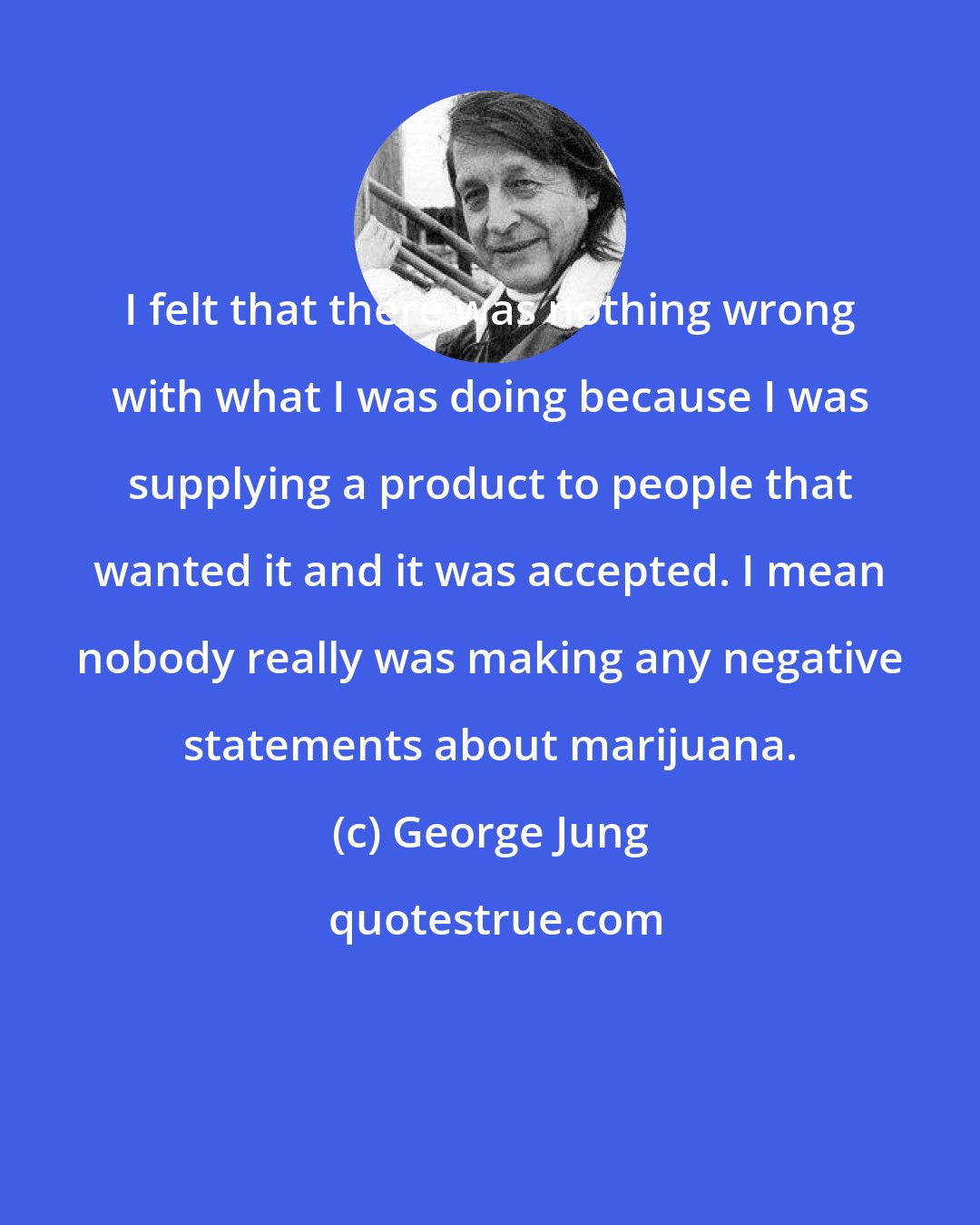 George Jung: I felt that there was nothing wrong with what I was doing because I was supplying a product to people that wanted it and it was accepted. I mean nobody really was making any negative statements about marijuana.