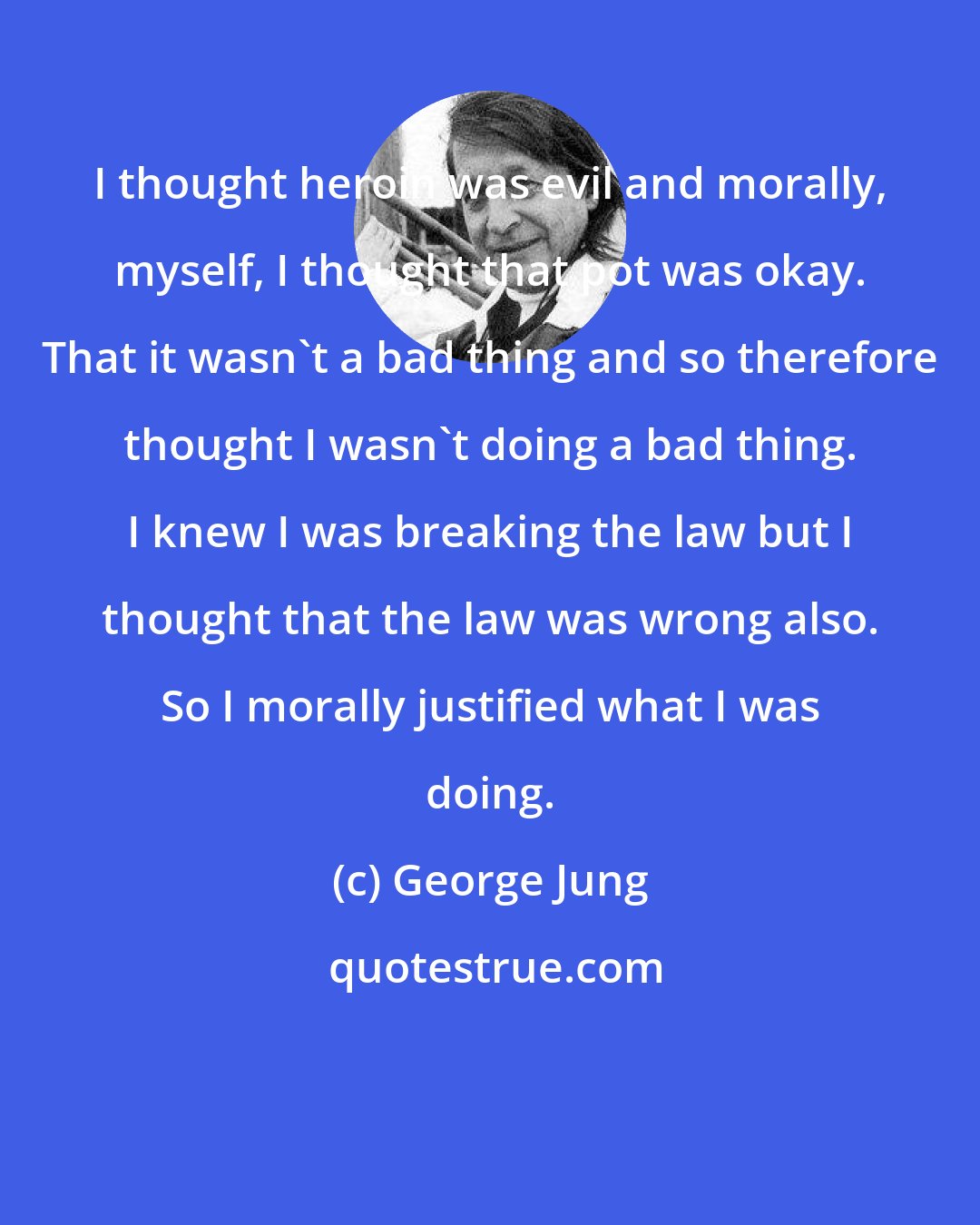 George Jung: I thought heroin was evil and morally, myself, I thought that pot was okay. That it wasn't a bad thing and so therefore thought I wasn't doing a bad thing. I knew I was breaking the law but I thought that the law was wrong also. So I morally justified what I was doing.