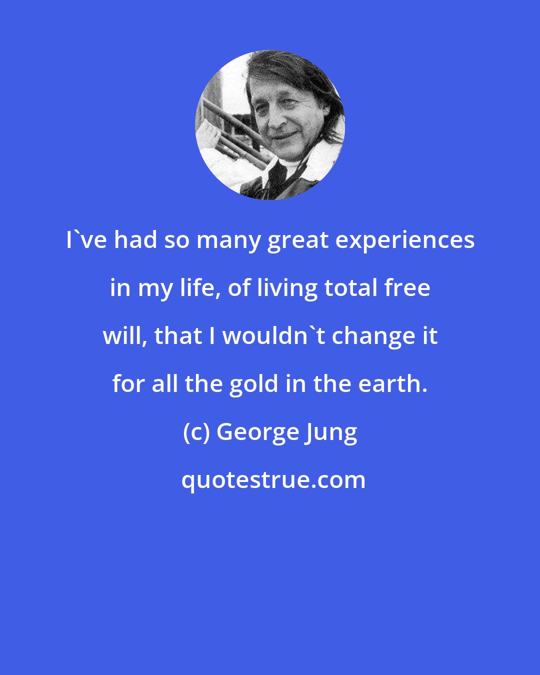 George Jung: I've had so many great experiences in my life, of living total free will, that I wouldn't change it for all the gold in the earth.