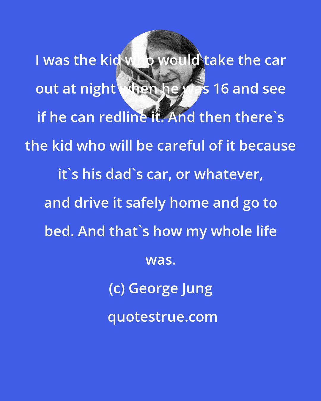 George Jung: I was the kid who would take the car out at night when he was 16 and see if he can redline it. And then there's the kid who will be careful of it because it's his dad's car, or whatever, and drive it safely home and go to bed. And that's how my whole life was.