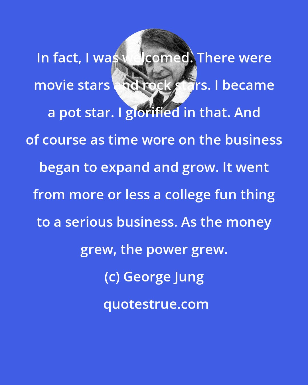 George Jung: In fact, I was welcomed. There were movie stars and rock stars. I became a pot star. I glorified in that. And of course as time wore on the business began to expand and grow. It went from more or less a college fun thing to a serious business. As the money grew, the power grew.