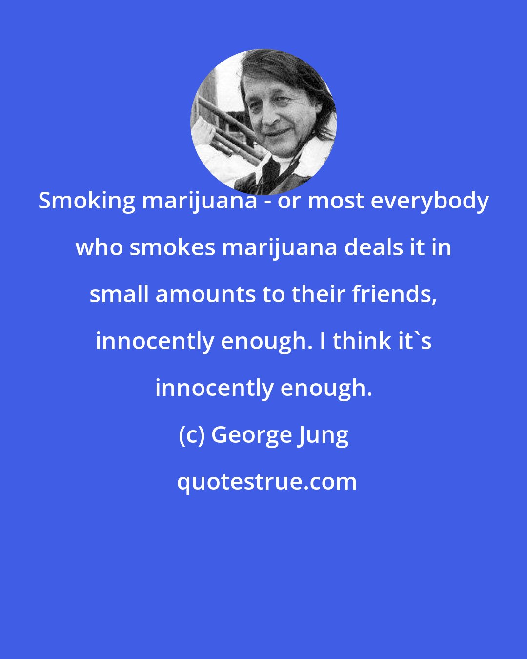 George Jung: Smoking marijuana - or most everybody who smokes marijuana deals it in small amounts to their friends, innocently enough. I think it's innocently enough.