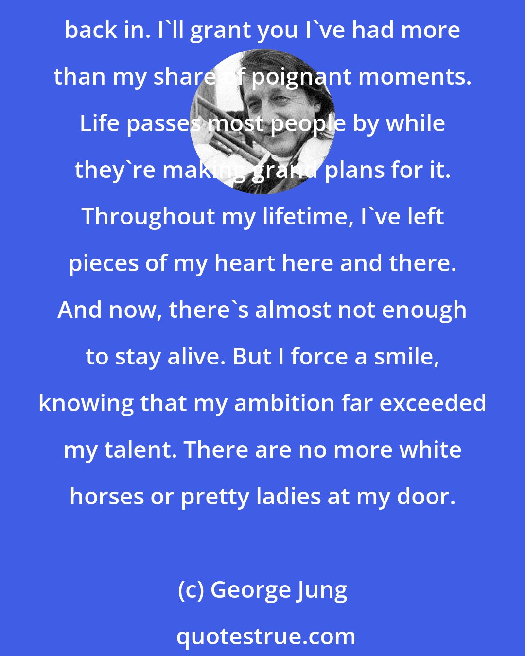 George Jung: So in the end, was it worth it? Jesus Christ. How irreparably changed my life has become. It's always the last day of summer and I've been left out in the cold with no door to get back in. I'll grant you I've had more than my share of poignant moments. Life passes most people by while they're making grand plans for it. Throughout my lifetime, I've left pieces of my heart here and there. And now, there's almost not enough to stay alive. But I force a smile, knowing that my ambition far exceeded my talent. There are no more white horses or pretty ladies at my door.