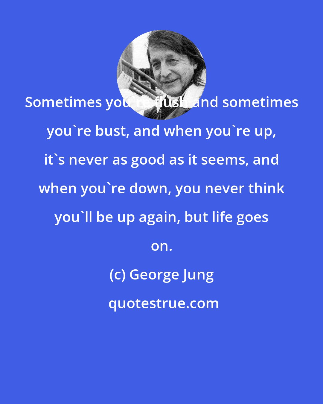 George Jung: Sometimes you're flush and sometimes you're bust, and when you're up, it's never as good as it seems, and when you're down, you never think you'll be up again, but life goes on.