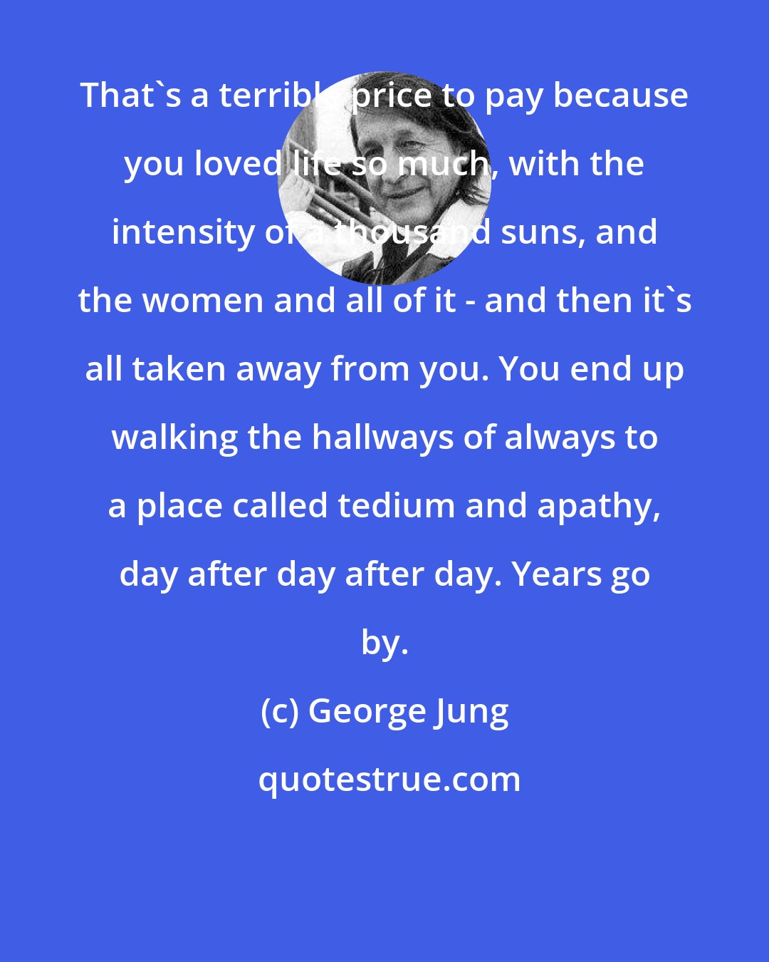 George Jung: That's a terrible price to pay because you loved life so much, with the intensity of a thousand suns, and the women and all of it - and then it's all taken away from you. You end up walking the hallways of always to a place called tedium and apathy, day after day after day. Years go by.
