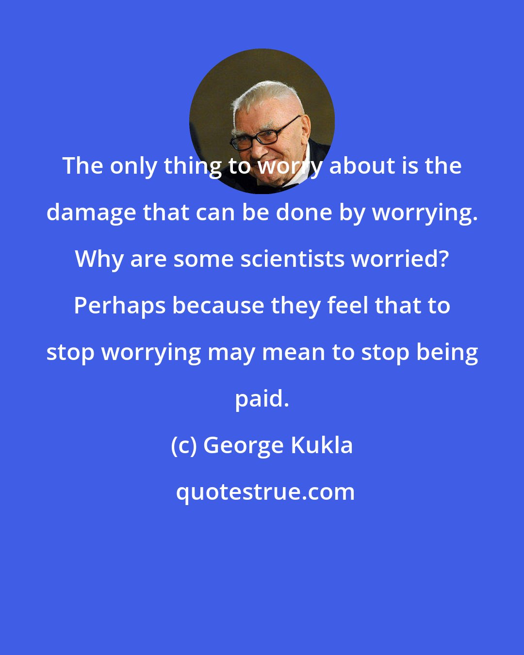 George Kukla: The only thing to worry about is the damage that can be done by worrying. Why are some scientists worried? Perhaps because they feel that to stop worrying may mean to stop being paid.