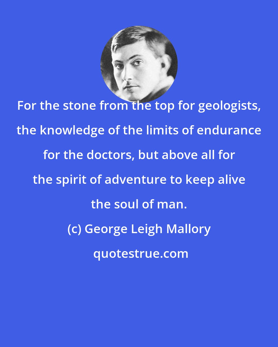 George Leigh Mallory: For the stone from the top for geologists, the knowledge of the limits of endurance for the doctors, but above all for the spirit of adventure to keep alive the soul of man.