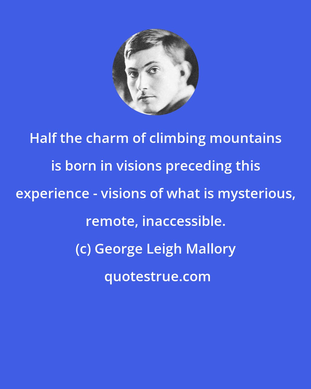 George Leigh Mallory: Half the charm of climbing mountains is born in visions preceding this experience - visions of what is mysterious, remote, inaccessible.