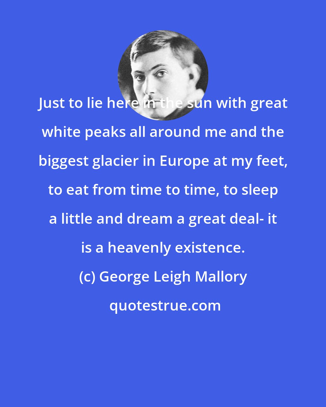 George Leigh Mallory: Just to lie here in the sun with great white peaks all around me and the biggest glacier in Europe at my feet, to eat from time to time, to sleep a little and dream a great deal- it is a heavenly existence.