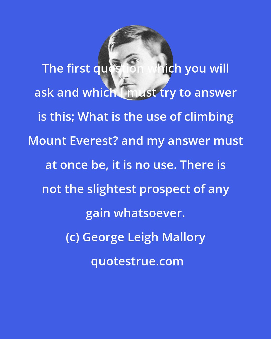 George Leigh Mallory: The first question which you will ask and which I must try to answer is this; What is the use of climbing Mount Everest? and my answer must at once be, it is no use. There is not the slightest prospect of any gain whatsoever.