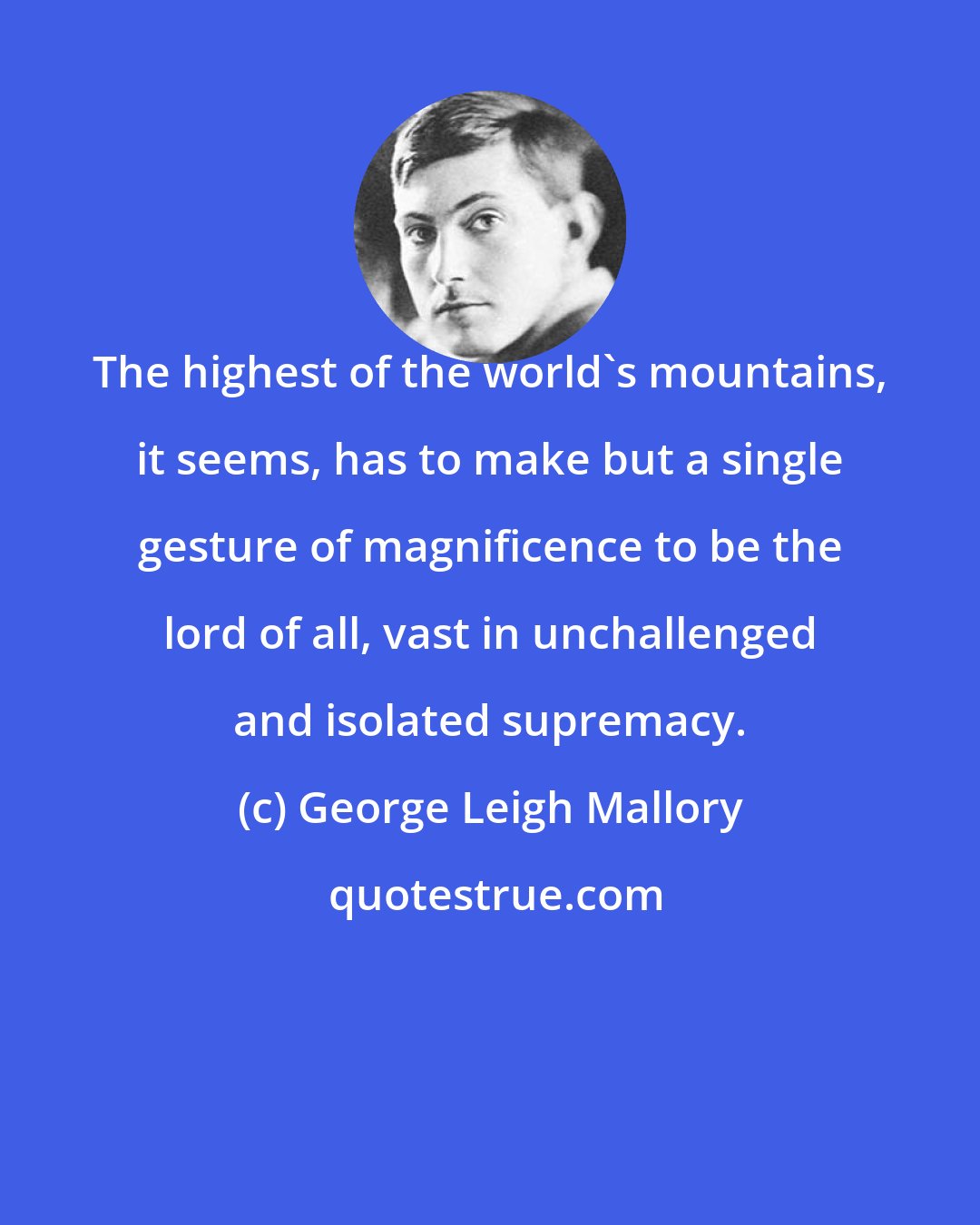 George Leigh Mallory: The highest of the world's mountains, it seems, has to make but a single gesture of magnificence to be the lord of all, vast in unchallenged and isolated supremacy.