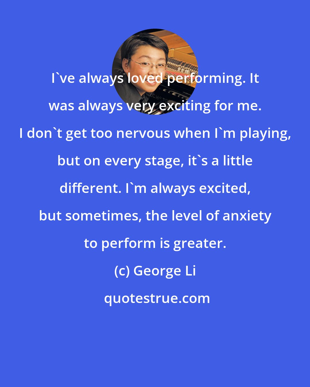 George Li: I've always loved performing. It was always very exciting for me. I don't get too nervous when I'm playing, but on every stage, it's a little different. I'm always excited, but sometimes, the level of anxiety to perform is greater.