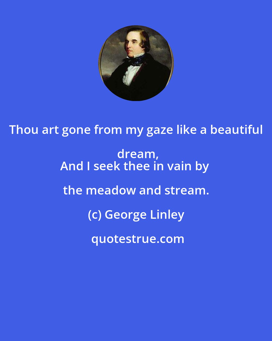 George Linley: Thou art gone from my gaze like a beautiful dream,
And I seek thee in vain by the meadow and stream.