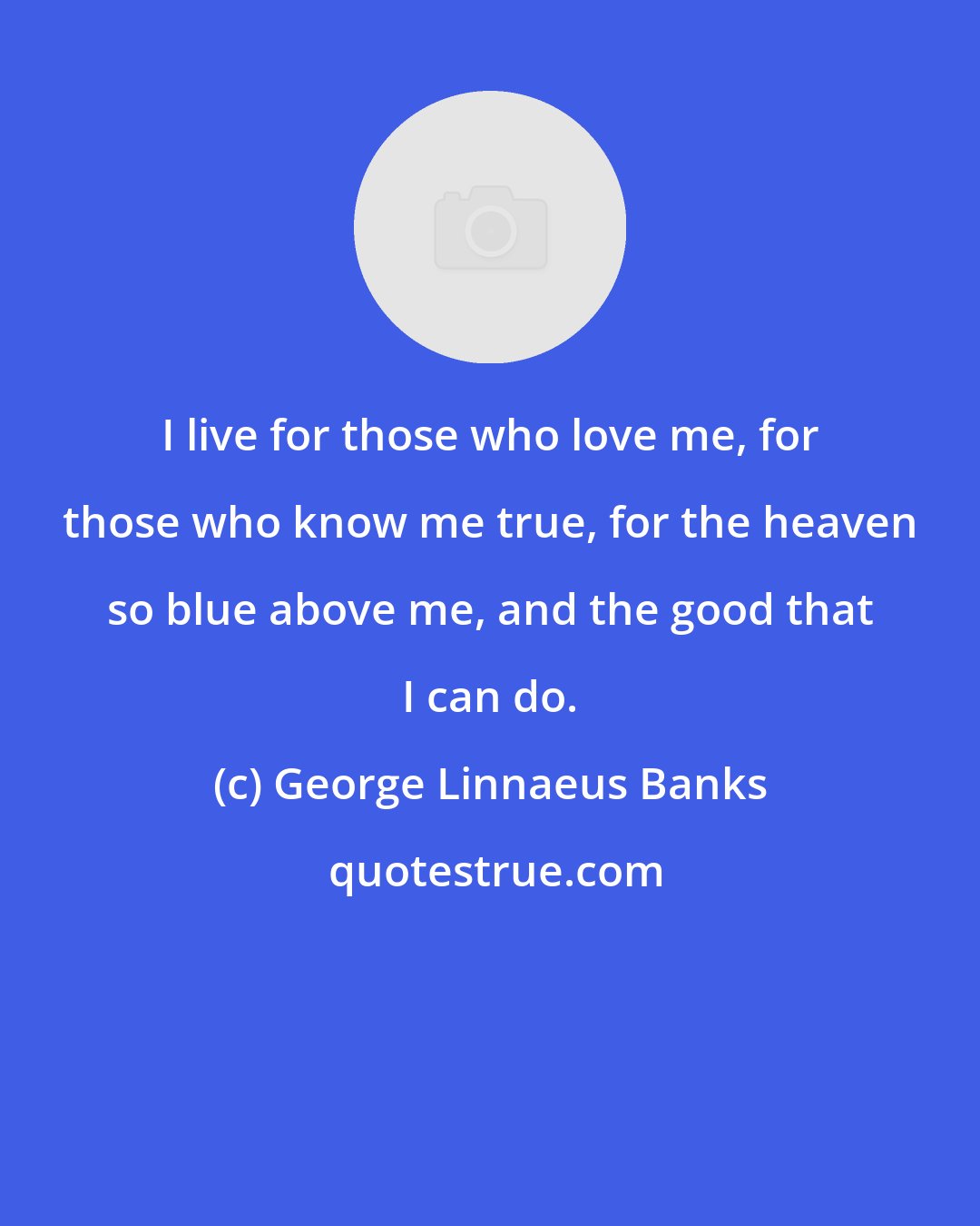 George Linnaeus Banks: I live for those who love me, for those who know me true, for the heaven so blue above me, and the good that I can do.