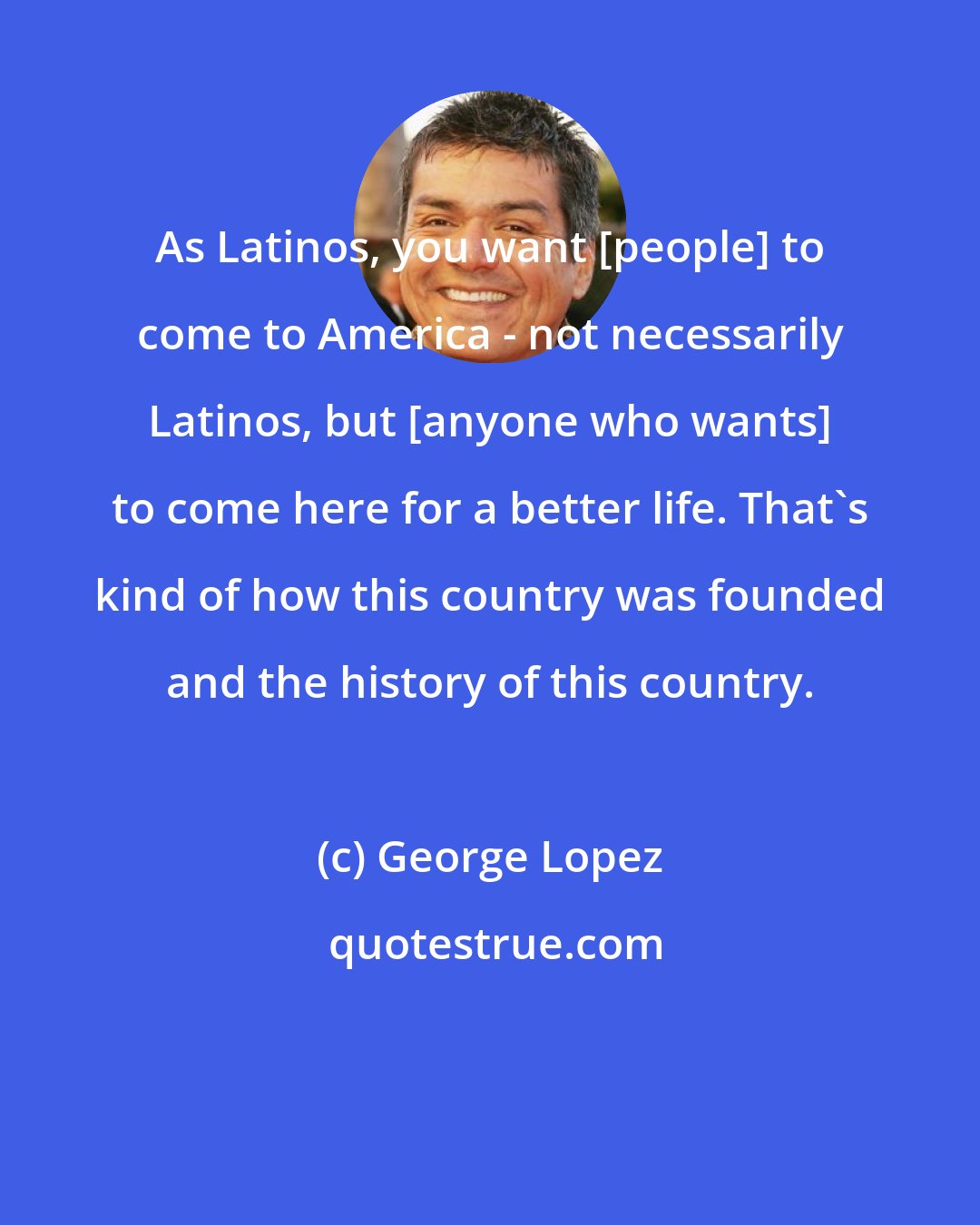 George Lopez: As Latinos, you want [people] to come to America - not necessarily Latinos, but [anyone who wants] to come here for a better life. That's kind of how this country was founded and the history of this country.