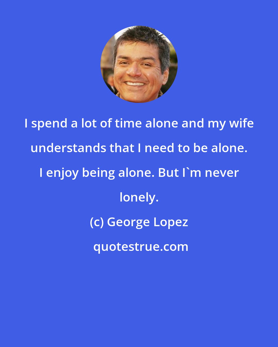 George Lopez: I spend a lot of time alone and my wife understands that I need to be alone. I enjoy being alone. But I'm never lonely.