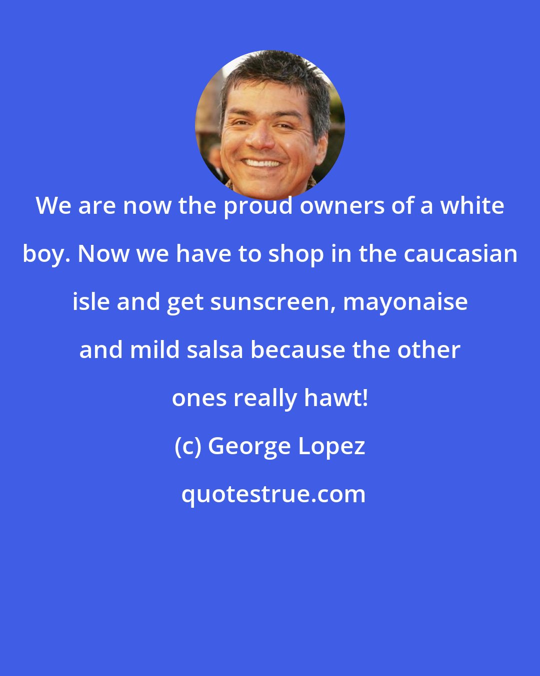 George Lopez: We are now the proud owners of a white boy. Now we have to shop in the caucasian isle and get sunscreen, mayonaise and mild salsa because the other ones really hawt!