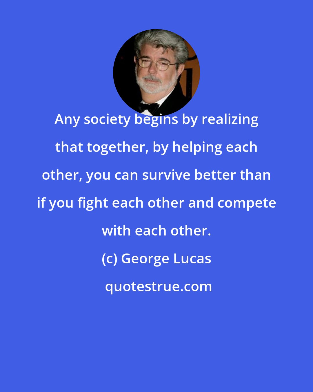 George Lucas: Any society begins by realizing that together, by helping each other, you can survive better than if you fight each other and compete with each other.