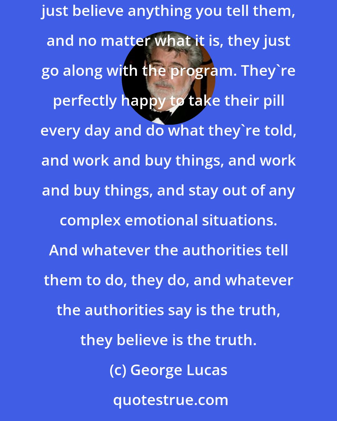 George Lucas: George Orwell was right. There's no greater genius as far as I'm concerned in terms of understanding human nature. I think that a lot of people just believe anything you tell them, and no matter what it is, they just go along with the program. They're perfectly happy to take their pill every day and do what they're told, and work and buy things, and work and buy things, and stay out of any complex emotional situations. And whatever the authorities tell them to do, they do, and whatever the authorities say is the truth, they believe is the truth.