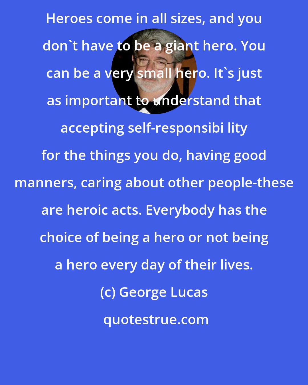 George Lucas: Heroes come in all sizes, and you don't have to be a giant hero. You can be a very small hero. It's just as important to understand that accepting self-responsibi lity for the things you do, having good manners, caring about other people-these are heroic acts. Everybody has the choice of being a hero or not being a hero every day of their lives.