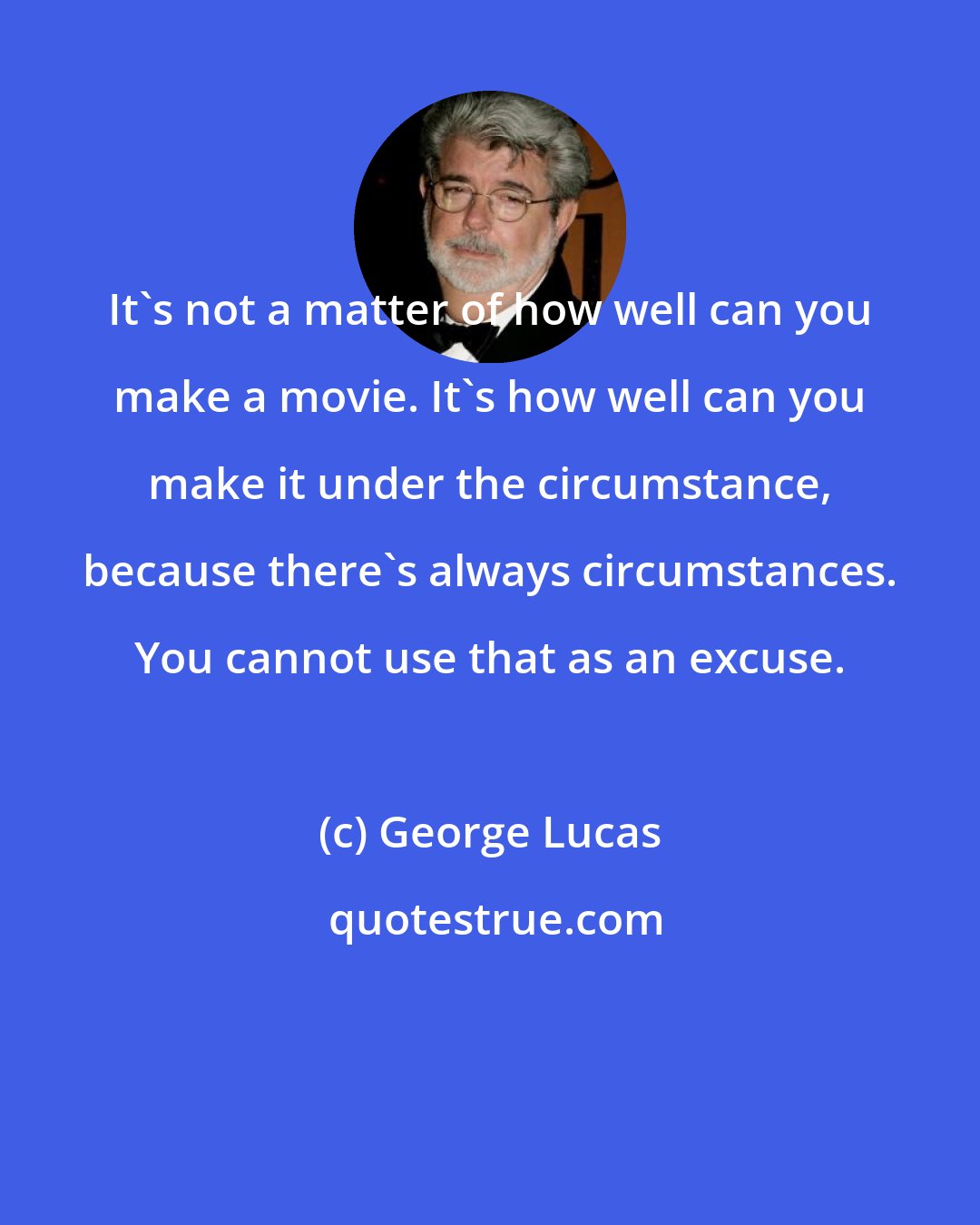 George Lucas: It's not a matter of how well can you make a movie. It's how well can you make it under the circumstance, because there's always circumstances. You cannot use that as an excuse.