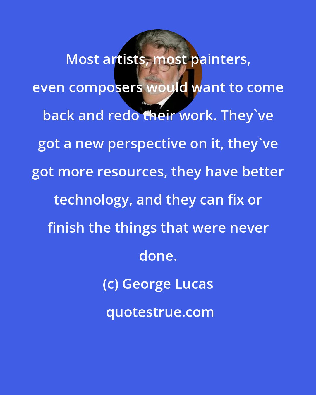 George Lucas: Most artists, most painters, even composers would want to come back and redo their work. They've got a new perspective on it, they've got more resources, they have better technology, and they can fix or finish the things that were never done.