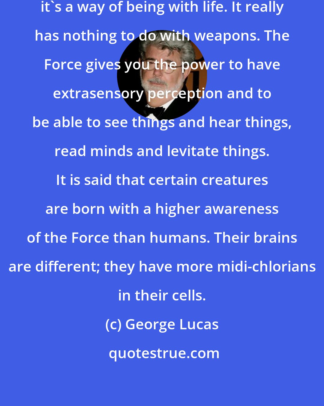 George Lucas: The Force is really a way of feeling; it's a way of being with life. It really has nothing to do with weapons. The Force gives you the power to have extrasensory perception and to be able to see things and hear things, read minds and levitate things. It is said that certain creatures are born with a higher awareness of the Force than humans. Their brains are different; they have more midi-chlorians in their cells.
