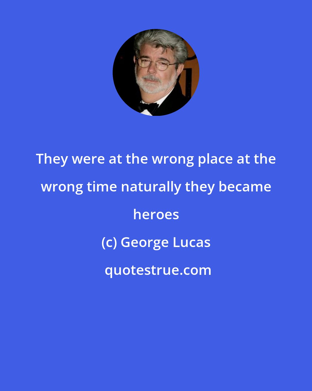 George Lucas: They were at the wrong place at the wrong time naturally they became heroes