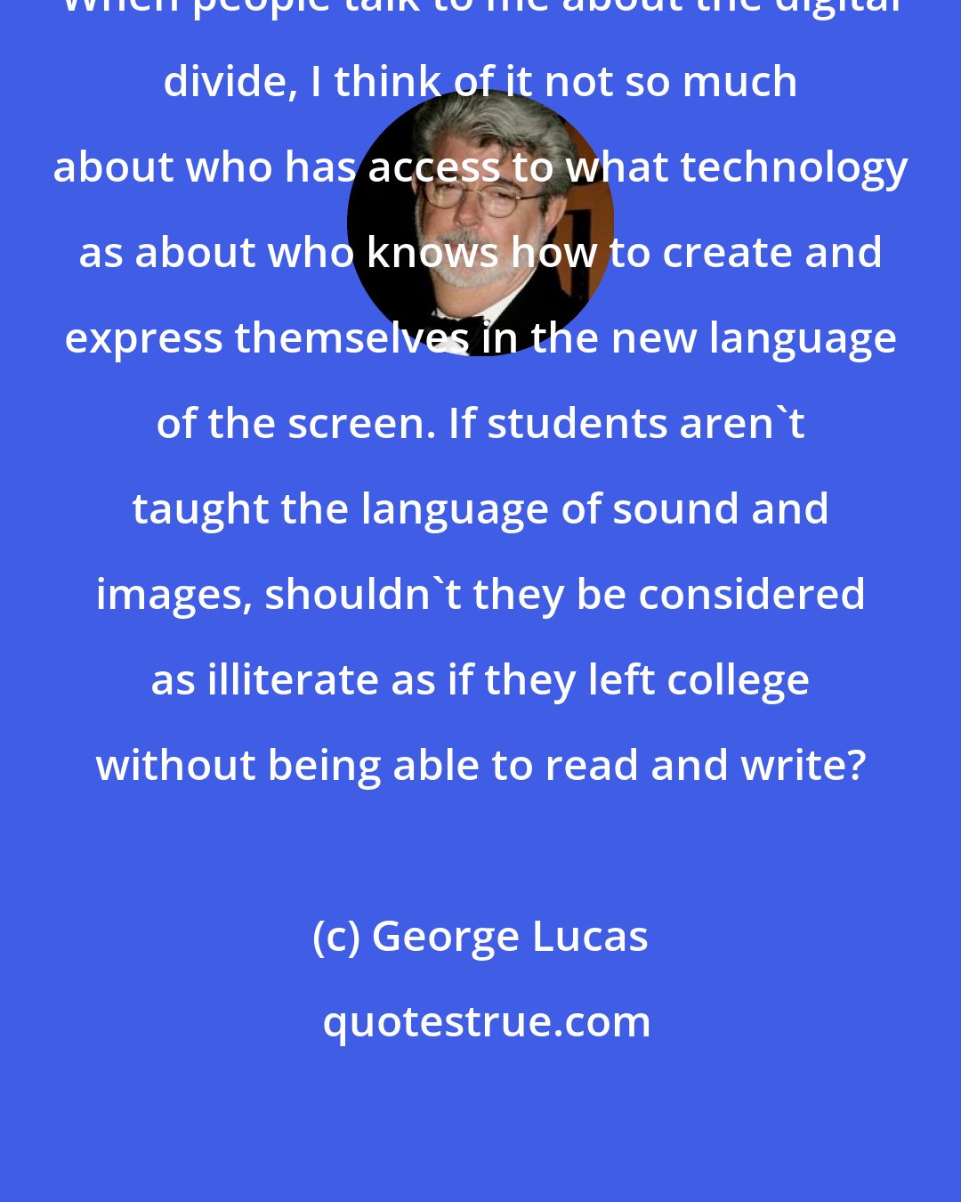 George Lucas: When people talk to me about the digital divide, I think of it not so much about who has access to what technology as about who knows how to create and express themselves in the new language of the screen. If students aren't taught the language of sound and images, shouldn't they be considered as illiterate as if they left college without being able to read and write?