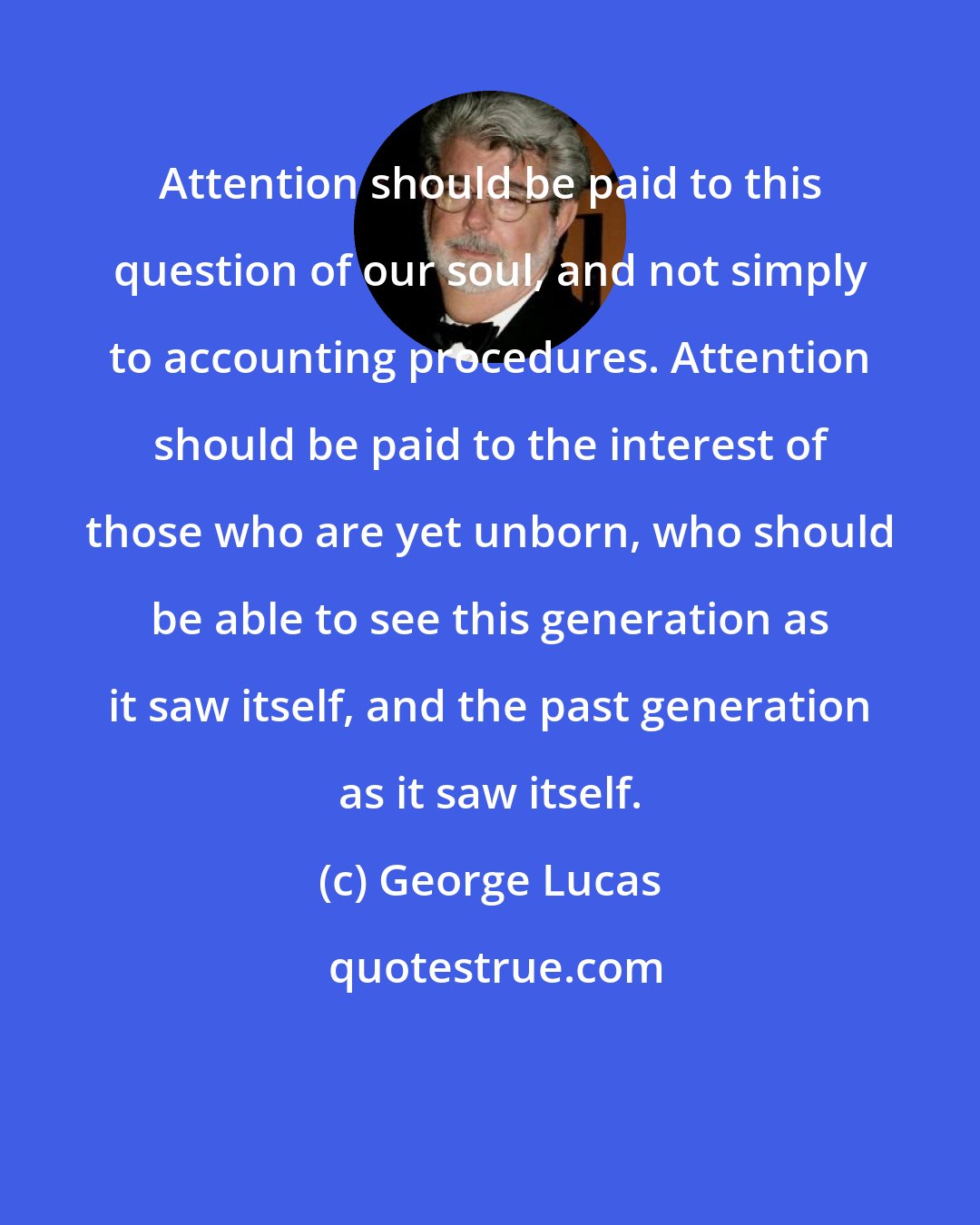 George Lucas: Attention should be paid to this question of our soul, and not simply to accounting procedures. Attention should be paid to the interest of those who are yet unborn, who should be able to see this generation as it saw itself, and the past generation as it saw itself.