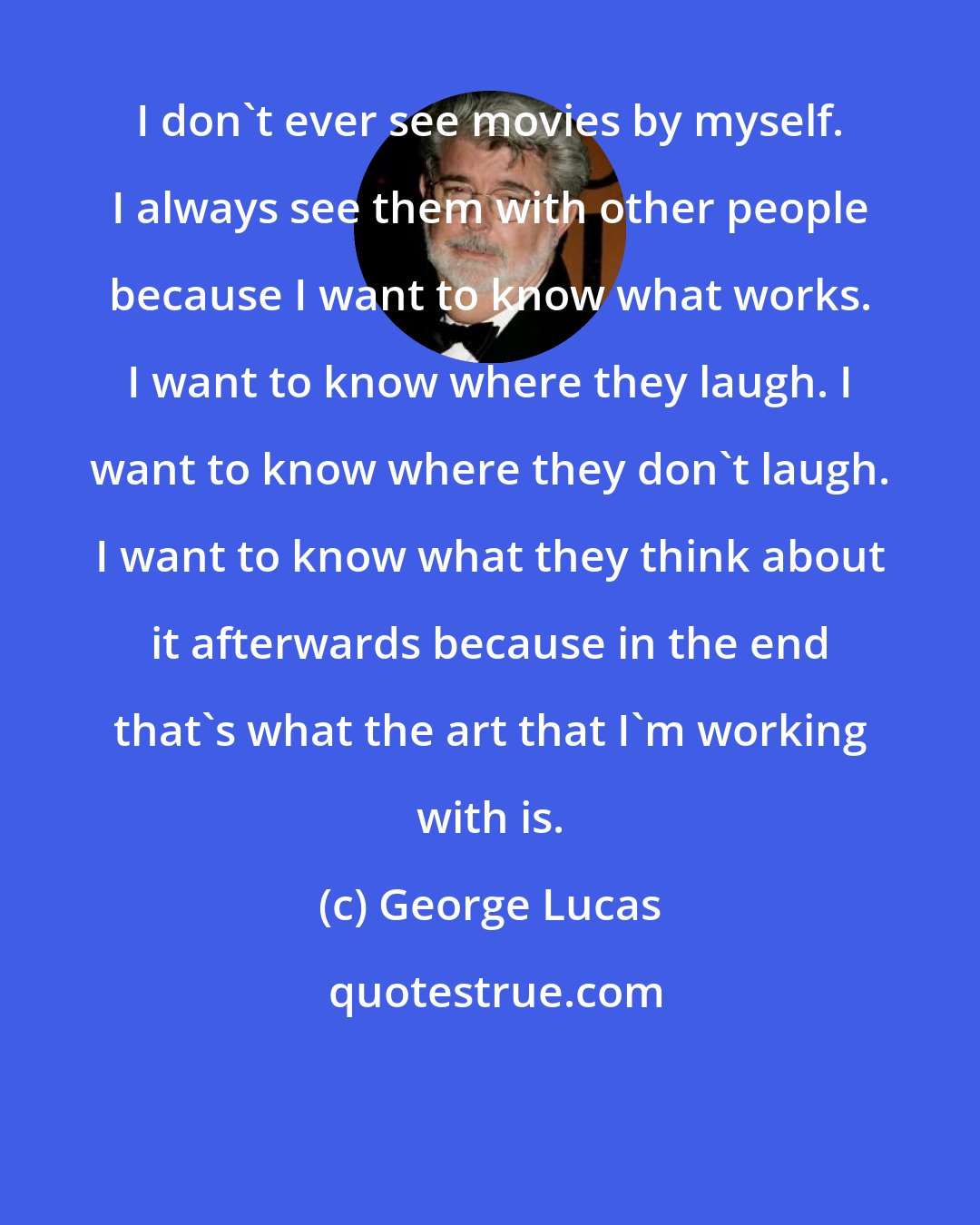 George Lucas: I don't ever see movies by myself. I always see them with other people because I want to know what works. I want to know where they laugh. I want to know where they don't laugh. I want to know what they think about it afterwards because in the end that's what the art that I'm working with is.