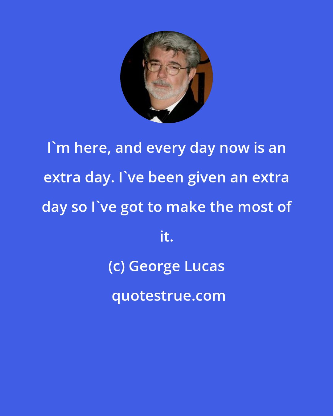 George Lucas: I'm here, and every day now is an extra day. I've been given an extra day so I've got to make the most of it.