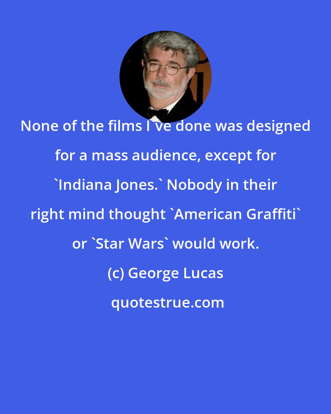 George Lucas: None of the films I've done was designed for a mass audience, except for 'Indiana Jones.' Nobody in their right mind thought 'American Graffiti' or 'Star Wars' would work.