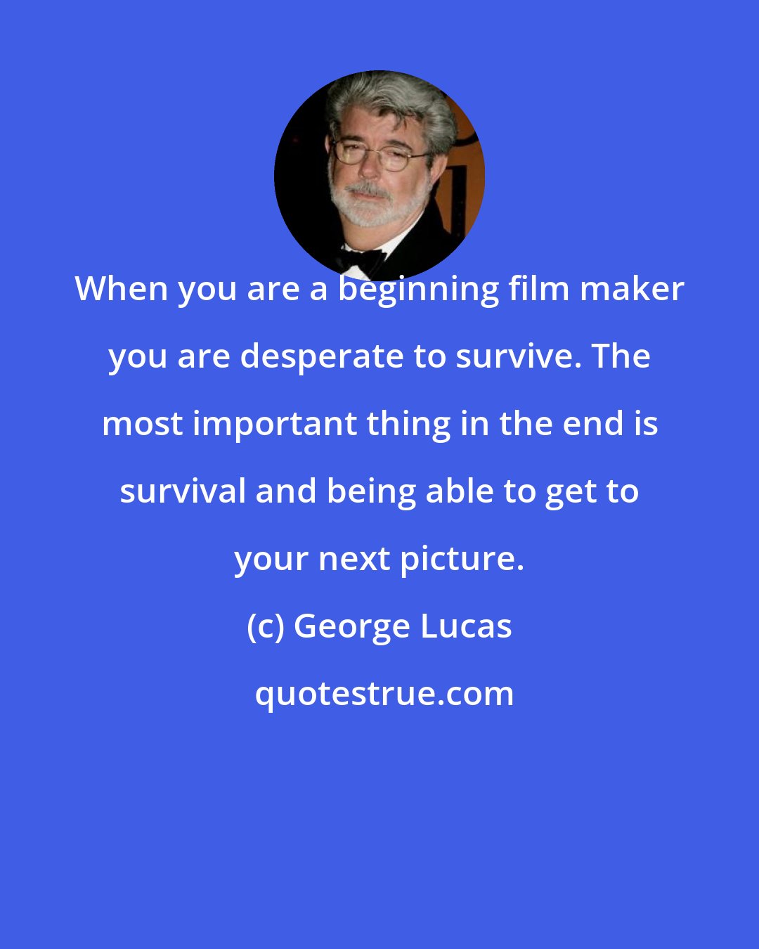 George Lucas: When you are a beginning film maker you are desperate to survive. The most important thing in the end is survival and being able to get to your next picture.