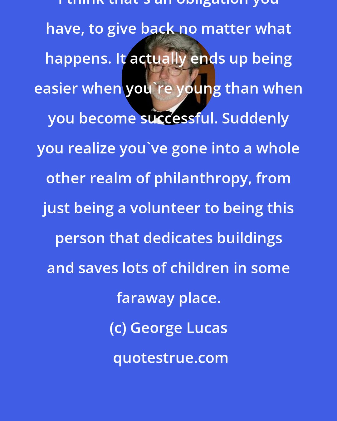 George Lucas: I think that's an obligation you have, to give back no matter what happens. It actually ends up being easier when you're young than when you become successful. Suddenly you realize you've gone into a whole other realm of philanthropy, from just being a volunteer to being this person that dedicates buildings and saves lots of children in some faraway place.