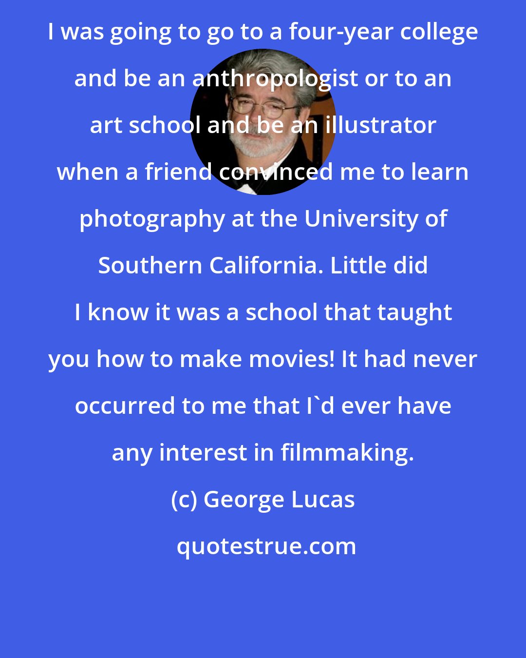 George Lucas: I was going to go to a four-year college and be an anthropologist or to an art school and be an illustrator when a friend convinced me to learn photography at the University of Southern California. Little did I know it was a school that taught you how to make movies! It had never occurred to me that I'd ever have any interest in filmmaking.