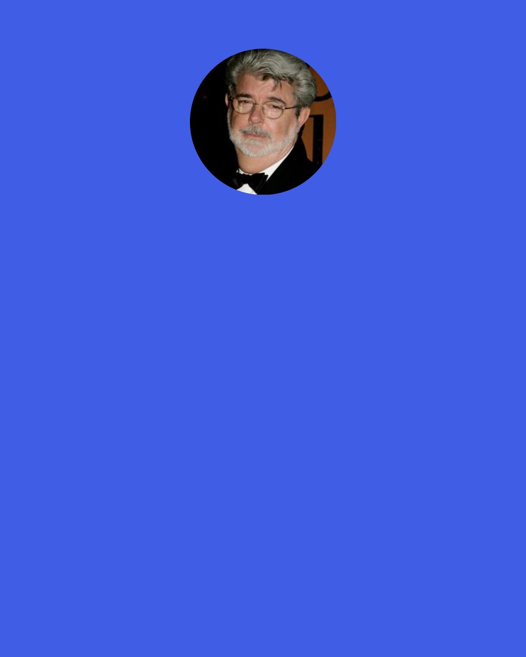 George Lucas: Learning to make films is very easy. Learning what to make films about is very hard. What you’ve really got to do is focus on learning as much about life, and about various aspects of it first.