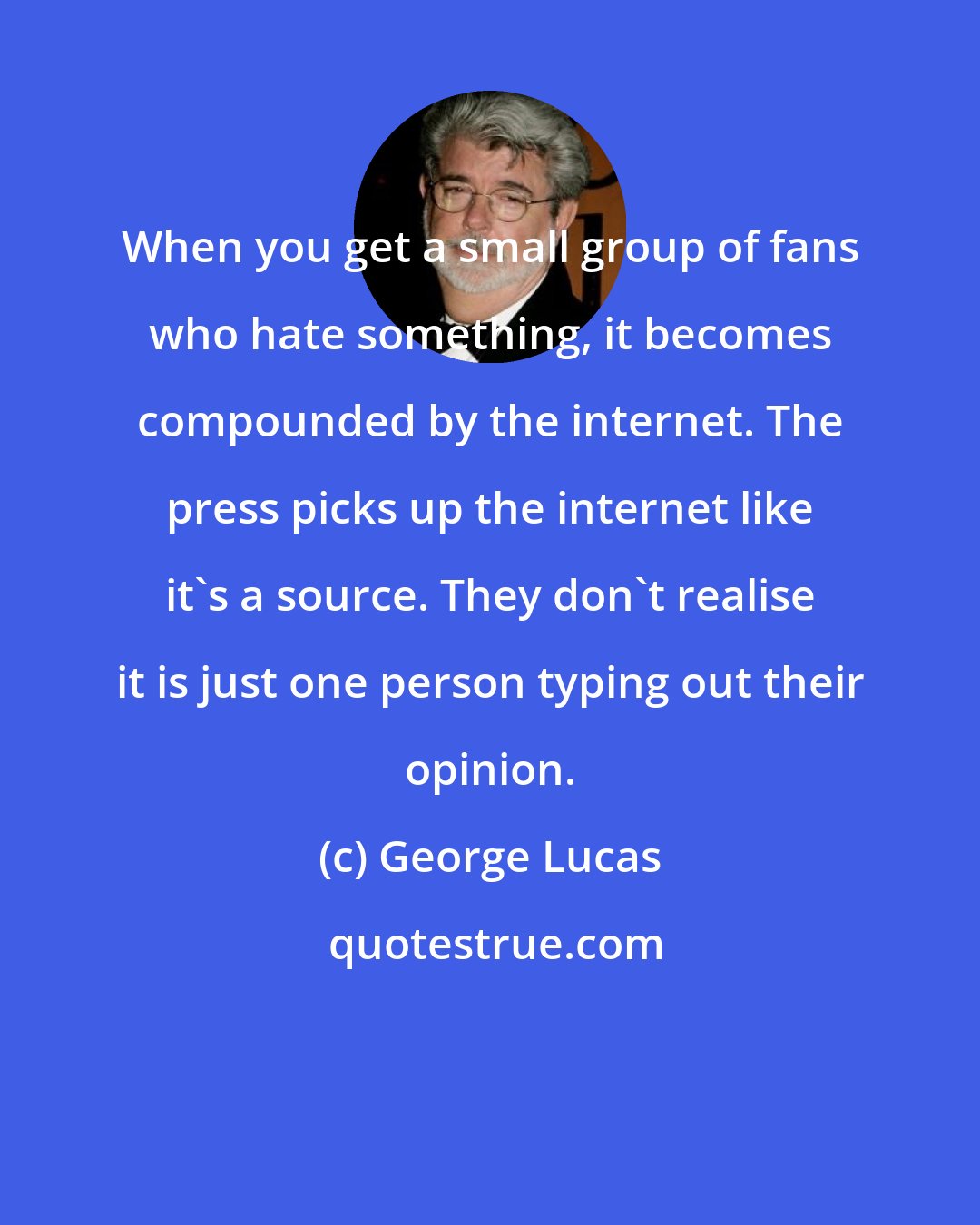 George Lucas: When you get a small group of fans who hate something, it becomes compounded by the internet. The press picks up the internet like it's a source. They don't realise it is just one person typing out their opinion.