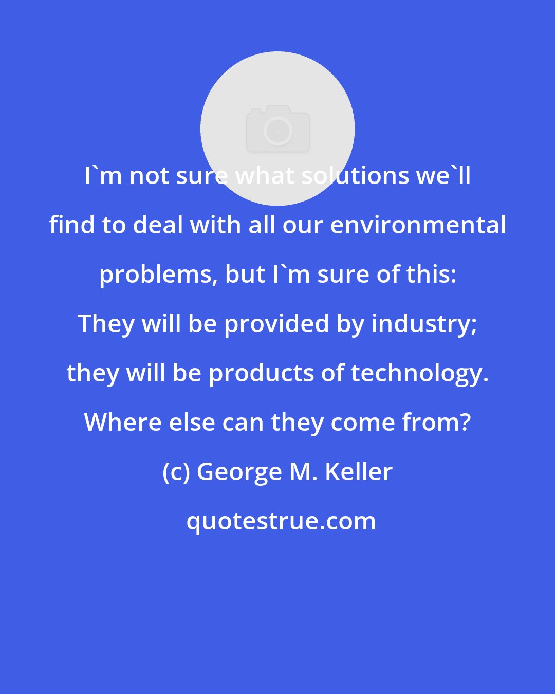 George M. Keller: I'm not sure what solutions we'll find to deal with all our environmental problems, but I'm sure of this: They will be provided by industry; they will be products of technology. Where else can they come from?