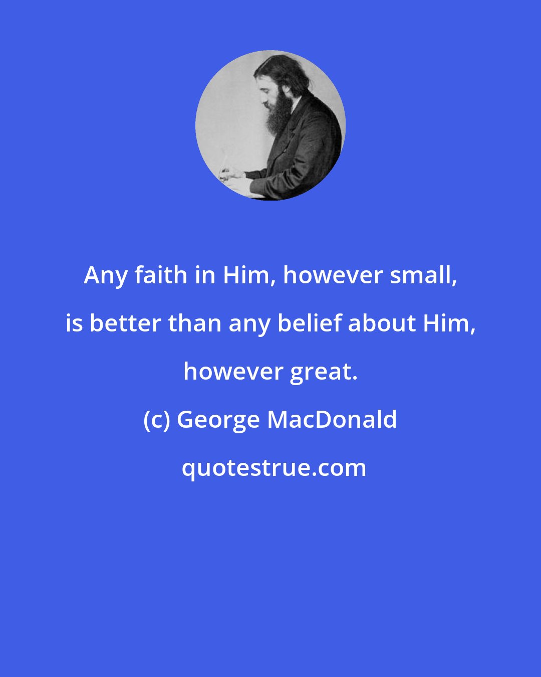 George MacDonald: Any faith in Him, however small, is better than any belief about Him, however great.