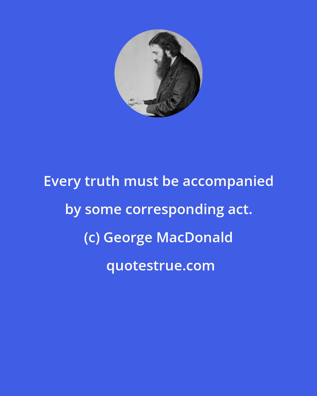 George MacDonald: Every truth must be accompanied by some corresponding act.