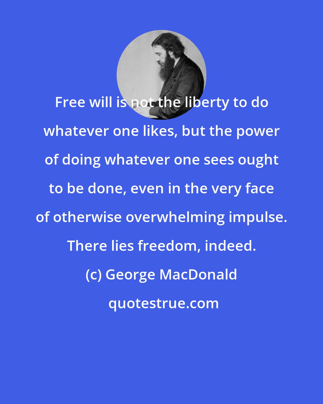 George MacDonald: Free will is not the liberty to do whatever one likes, but the power of doing whatever one sees ought to be done, even in the very face of otherwise overwhelming impulse. There lies freedom, indeed.