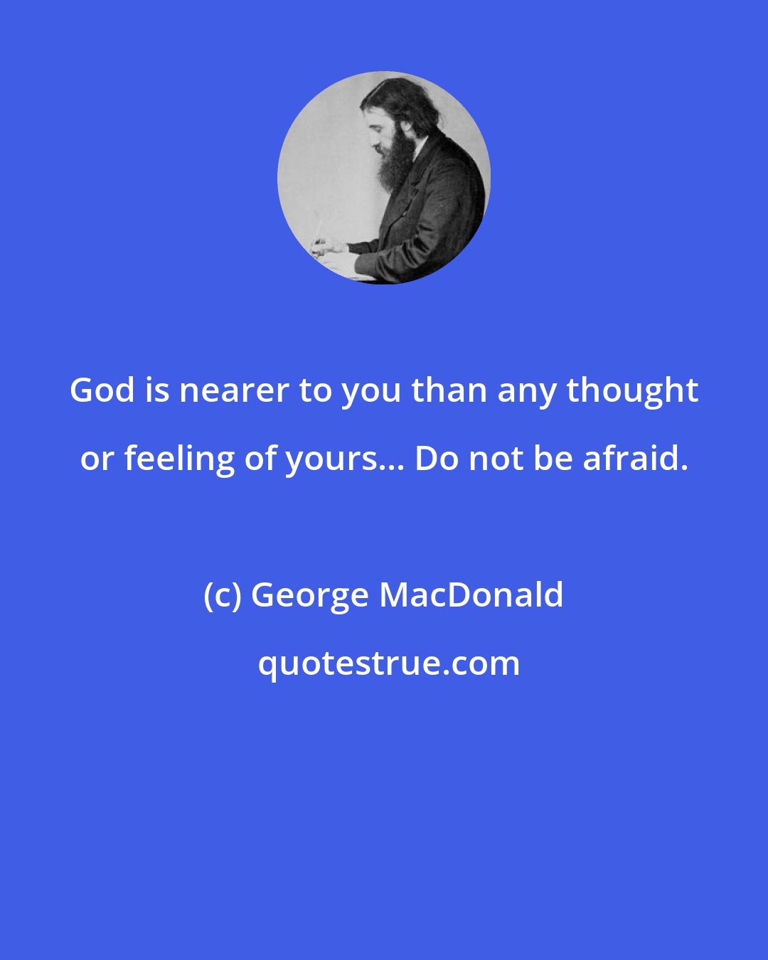 George MacDonald: God is nearer to you than any thought or feeling of yours... Do not be afraid.